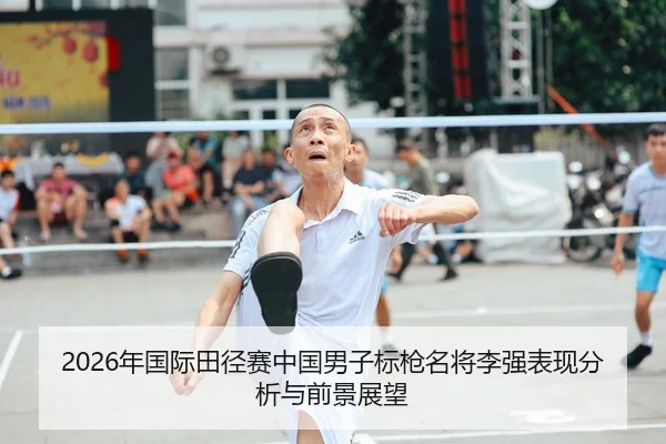2026年国际田径赛中国男子标枪名将李强表现分析与前景展望