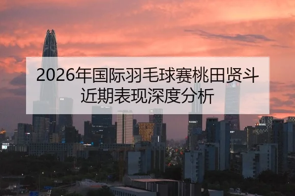 2026年国际羽毛球赛桃田贤斗近期表现深度分析