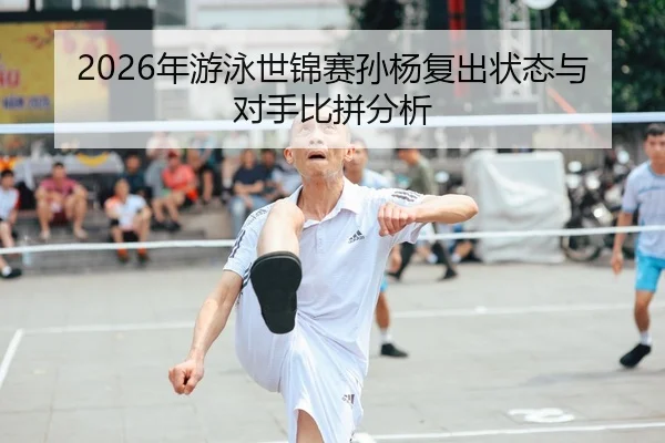 2026年游泳世锦赛孙杨复出状态与对手比拼分析